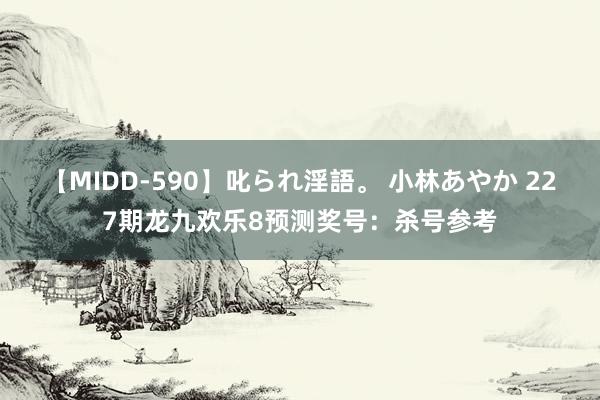 【MIDD-590】叱られ淫語。 小林あやか 227期龙九欢乐8预测奖号：杀号参考