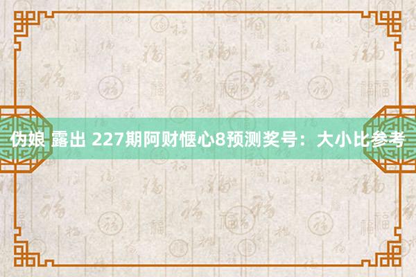 伪娘 露出 227期阿财惬心8预测奖号：大小比参考