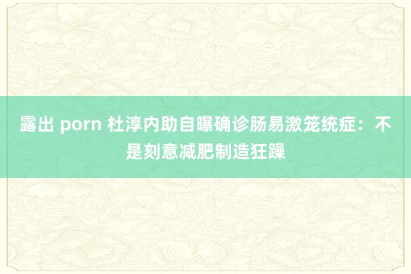 露出 porn 杜淳内助自曝确诊肠易激笼统症：不是刻意减肥制造狂躁