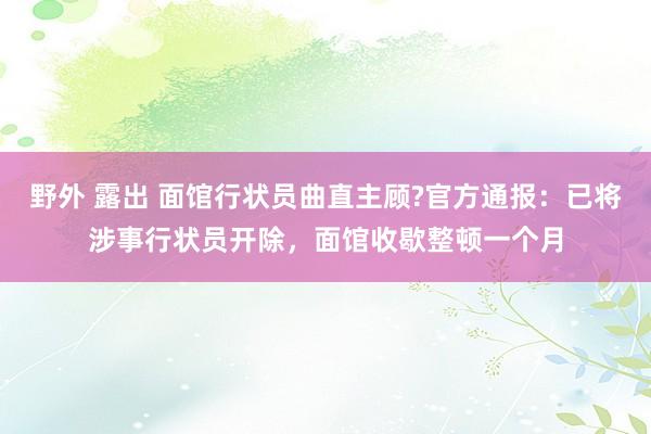 野外 露出 面馆行状员曲直主顾?官方通报：已将涉事行状员开除，面馆收歇整顿一个月