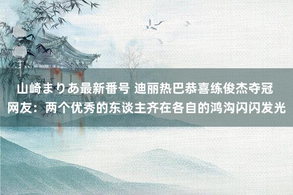 山崎まりあ最新番号 迪丽热巴恭喜练俊杰夺冠 网友：两个优秀的东谈主齐在各自的鸿沟闪闪发光