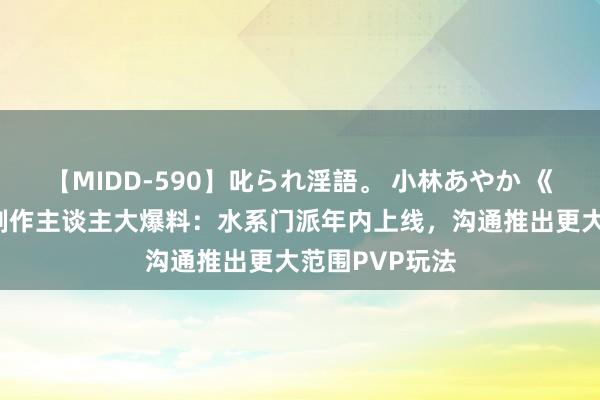 【MIDD-590】叱られ淫語。 小林あやか 《剑侠天下3》制作主谈主大爆料：水系门派年内上线，沟通推出更大范围PVP玩法