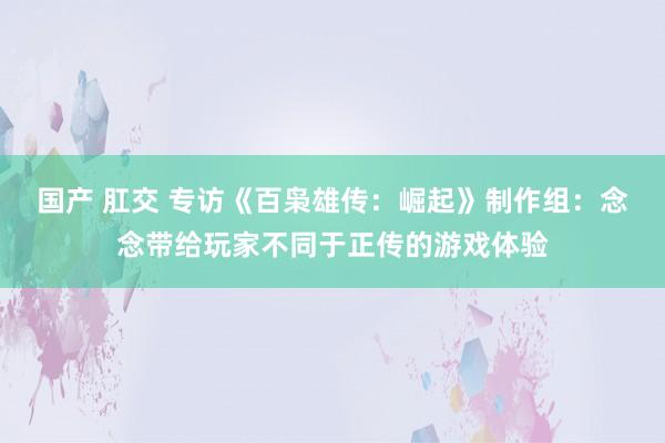 国产 肛交 专访《百枭雄传：崛起》制作组：念念带给玩家不同于正传的游戏体验