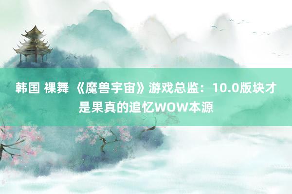 韩国 裸舞 《魔兽宇宙》游戏总监：10.0版块才是果真的追忆WOW本源