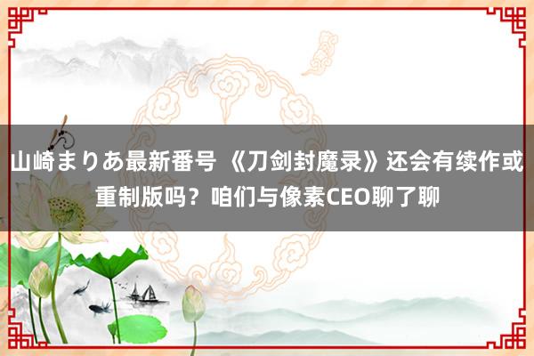 山崎まりあ最新番号 《刀剑封魔录》还会有续作或重制版吗？咱们与像素CEO聊了聊