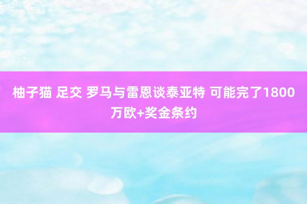 柚子猫 足交 罗马与雷恩谈泰亚特 可能完了1800万欧+奖金条约