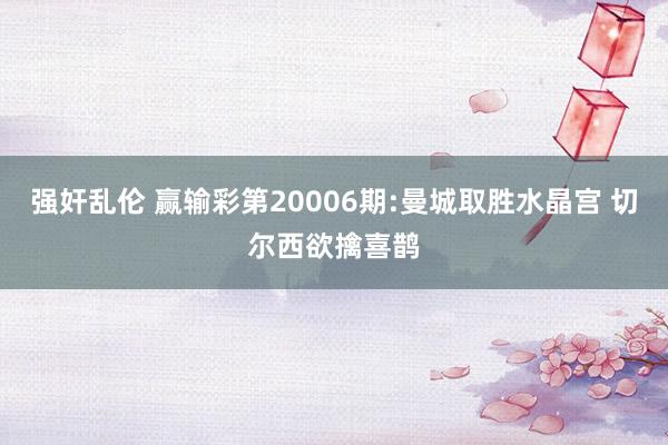 强奸乱伦 赢输彩第20006期:曼城取胜水晶宫 切尔西欲擒喜鹊