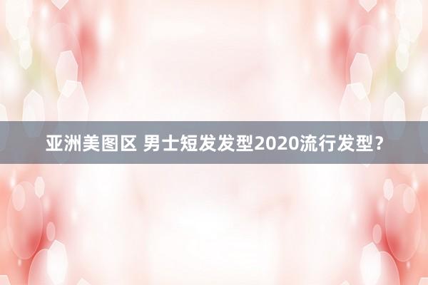 亚洲美图区 男士短发发型2020流行发型？