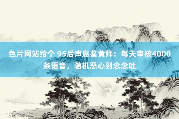 色片网站给个 95后声息鉴黄师：每天审核4000条语音，随机恶心到念念吐