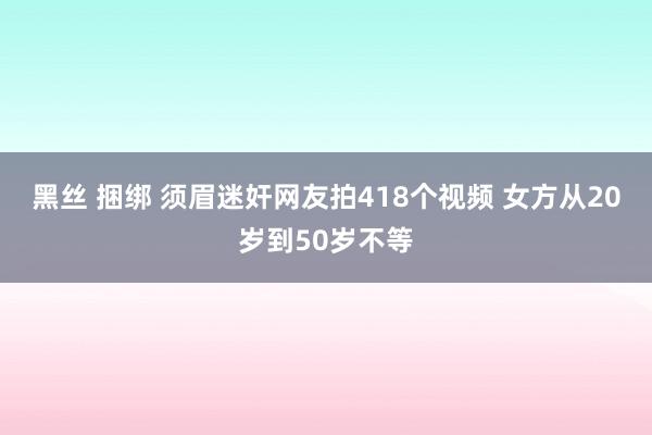 黑丝 捆绑 须眉迷奸网友拍418个视频 女方从20岁到50岁不等