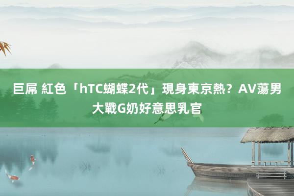 巨屌 紅色「hTC蝴蝶2代」現身東京熱？AV蕩男大戰G奶好意思乳官