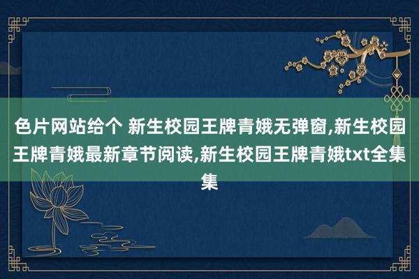 色片网站给个 新生校园王牌青娥无弹窗,新生校园王牌青娥最新章节阅读,新生校园王牌青娥txt全集