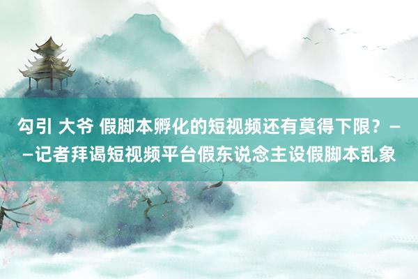 勾引 大爷 假脚本孵化的短视频还有莫得下限？——记者拜谒短视频平台假东说念主设假脚本乱象