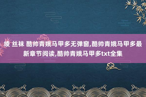 绫 丝袜 酷帅青娥马甲多无弹窗,酷帅青娥马甲多最新章节阅读,酷帅青娥马甲多txt全集