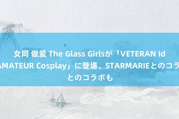 女同 做爱 The Glass Girlsが「VETERAN Idol, AMATEUR Cosplay」に登場、STARMARIEとのコラボも