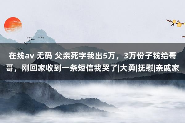 在线av 无码 父亲死字我出5万，3万份子钱给哥哥，刚回家收到一条短信我哭了|大勇|抚慰|亲戚家