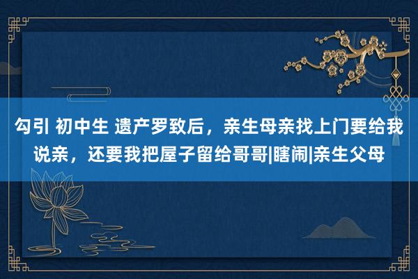 勾引 初中生 遗产罗致后，亲生母亲找上门要给我说亲，还要我把屋子留给哥哥|瞎闹|亲生父母