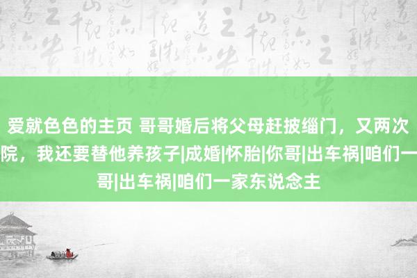 爱就色色的主页 哥哥婚后将父母赶披缁门，又两次把我打进病院，我还要替他养孩子|成婚|怀胎|你哥|出车祸|咱们一家东说念主