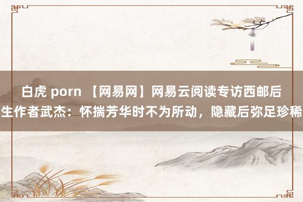 白虎 porn 【网易网】网易云阅读专访西邮后生作者武杰：怀揣芳华时不为所动，隐藏后弥足珍稀