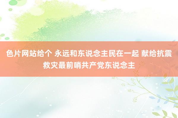 色片网站给个 永远和东说念主民在一起 献给抗震救灾最前哨共产党东说念主