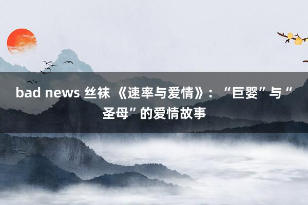 bad news 丝袜 《速率与爱情》：“巨婴”与“圣母”的爱情故事