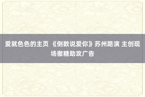 爱就色色的主页 《倒数说爱你》苏州路演 主创现场撒糖助攻广告