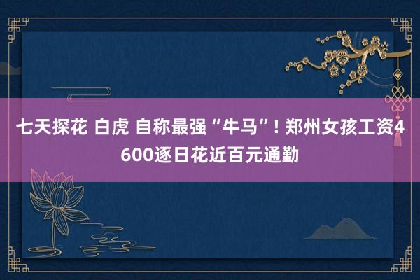七天探花 白虎 自称最强“牛马”! 郑州女孩工资4600逐日花近百元通勤