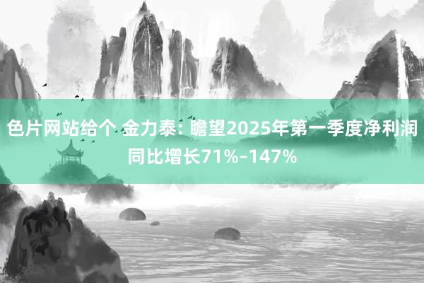 色片网站给个 金力泰: 瞻望2025年第一季度净利润同比增长71%–147%