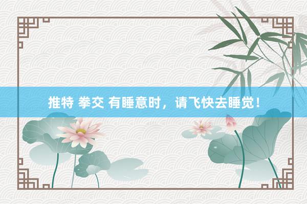 推特 拳交 有睡意时，请飞快去睡觉！