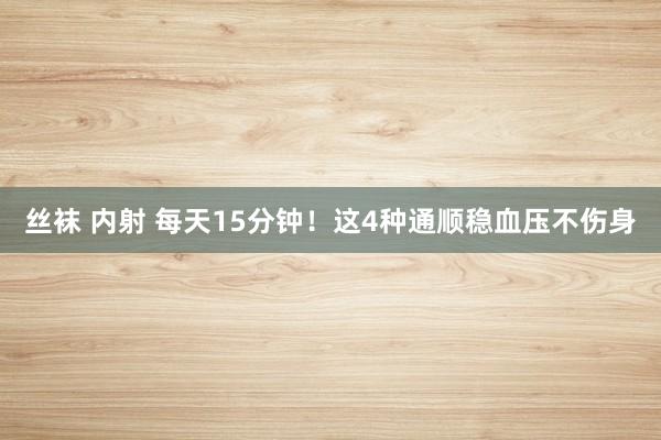 丝袜 内射 每天15分钟！这4种通顺稳血压不伤身