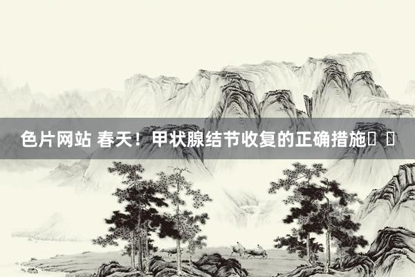 色片网站 春天！甲状腺结节收复的正确措施❗❗
