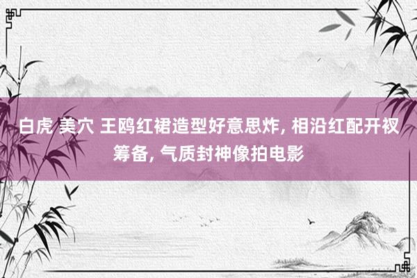 白虎 美穴 王鸥红裙造型好意思炸, 相沿红配开衩筹备, 气质封神像拍电影