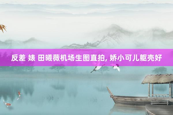 反差 婊 田曦薇机场生图直拍, 娇小可儿躯壳好