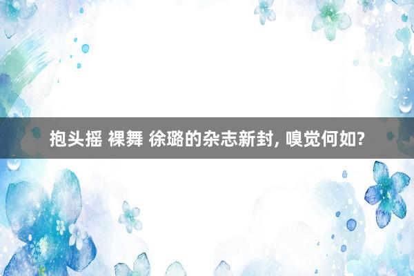 抱头摇 裸舞 徐璐的杂志新封, 嗅觉何如?