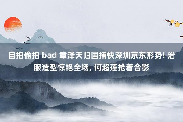 自拍偷拍 bad 章泽天归国捕快深圳京东形势! 治服造型惊艳全场, 何超莲抢着合影