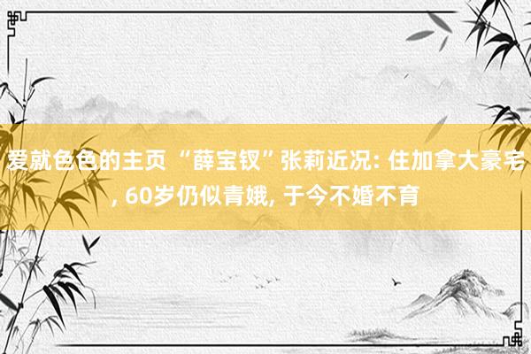 爱就色色的主页 “薛宝钗”张莉近况: 住加拿大豪宅, 60岁仍似青娥, 于今不婚不育