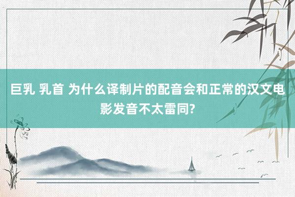 巨乳 乳首 为什么译制片的配音会和正常的汉文电影发音不太雷同?
