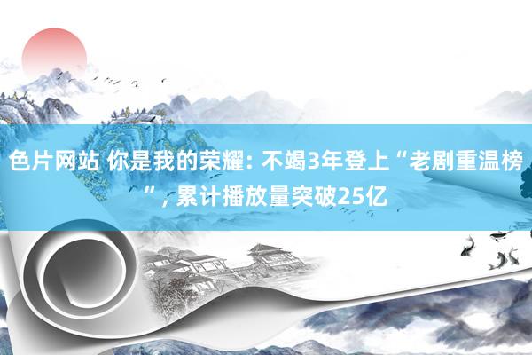 色片网站 你是我的荣耀: 不竭3年登上“老剧重温榜”, 累计播放量突破25亿