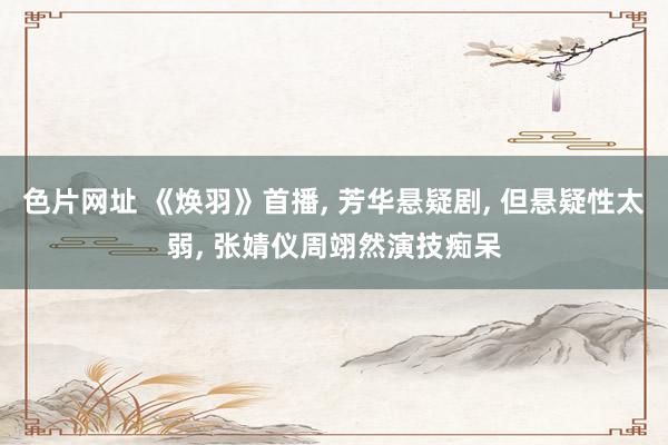 色片网址 《焕羽》首播, 芳华悬疑剧, 但悬疑性太弱, 张婧仪周翊然演技痴呆