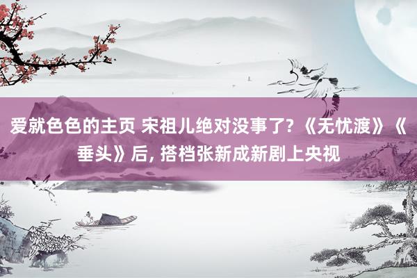 爱就色色的主页 宋祖儿绝对没事了? 《无忧渡》《垂头》后, 搭档张新成新剧上央视
